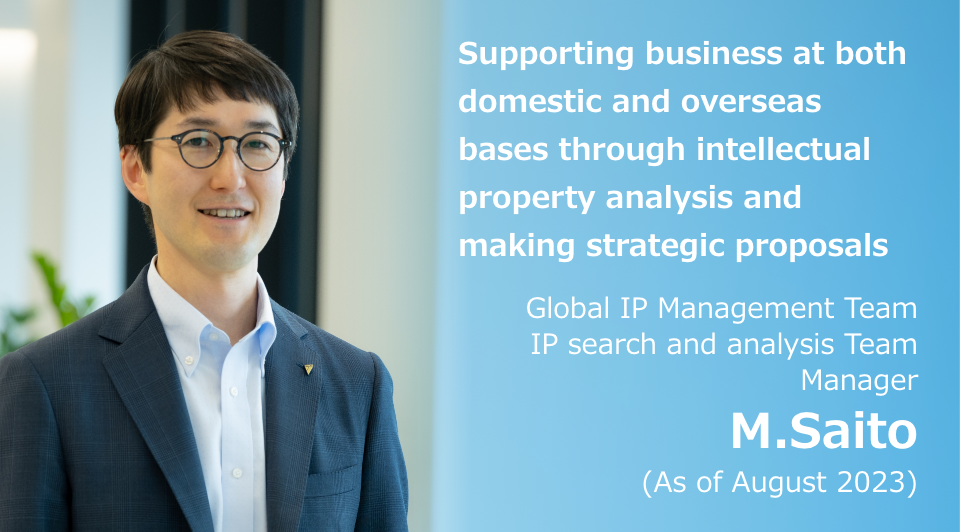 Supporting business at both domestic and overseas bases through intellectual property analysis and making strategic proposals Global IP Management Team IP search and analysis Team Manager M. Saito (As of August 2023)